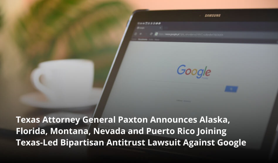 Texas Attorney General Paxton Announces Alas­ka, Flori­da, Mon­tana, Neva­da and Puer­to Rico Joining Texas-Led Bipar­ti­san Antitrust Law­suit Against Google