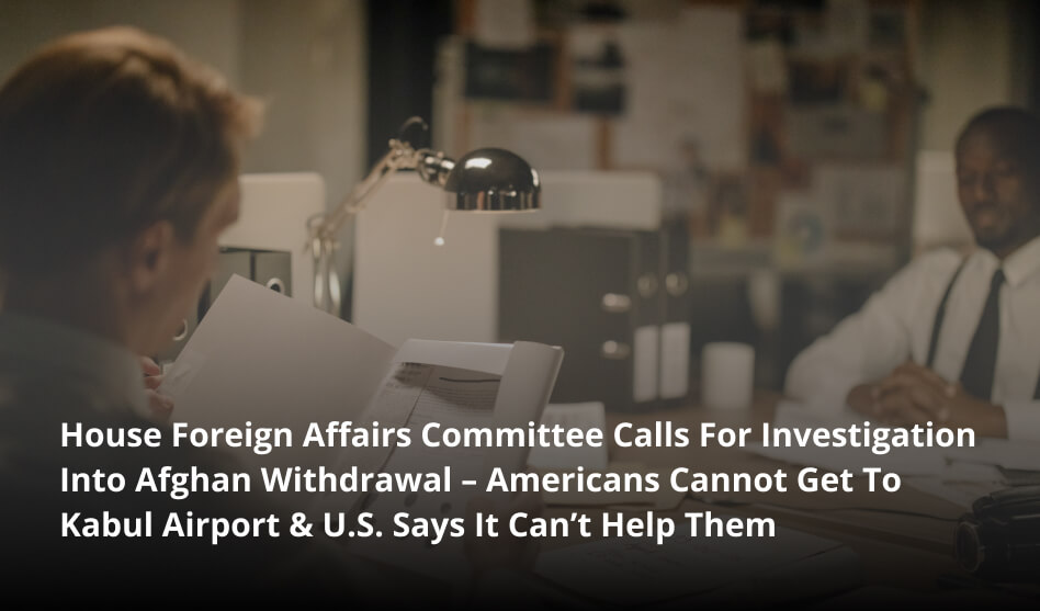 House Foreign Affairs Committee Calls For Investigation Into Afghan Withdrawal – Americans Cannot Get To Kabul Airport & U.S. Says It Can’t Help Them